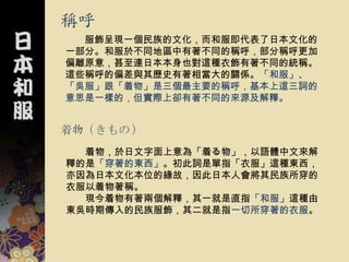 稱呼
  服飾呈現一個民族的文化，而和服即代表了日本文化的
一部分。和服於不同地區中有著不同的稱呼，部分稱呼更加
偏離原意，甚至連日本本身也對這種衣飾有著不同的統稱。
這些稱呼的偏差與其歷史有著相當大的關係。「和服」、
「吳服」跟「着物」是三個最主要的稱呼，基本上這三詞的
意思是一樣的，但實際上卻有著不同的來源及解釋。


着物（きもの）
  着物，於日文字面上意為「着る物」，以語體中文來解
釋的是「穿著的東西」。初此詞是單指「衣服」這種東西，
亦因為日本文化本位的緣故，因此日本人會將其民族所穿的
衣服以着物著稱。
  現今着物有著兩個解釋，其一就是直指「和服」這種由
東吳時期傳入的民族服飾，其二就是指一切所穿著的衣服。
 