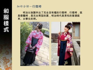 細部分解－行燈袴
  明治以後製作出了完全沒有襠的行燈袴，行燈袴，就
是燈籠袴，是完全筒型的裳，明治時代是男性的普通裝
束、女學生的袴。
 