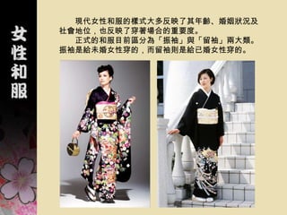 現代女性和服的樣式大多反映了其年齡、婚姻狀況及
社會地位，也反映了穿著場合的重要度。
  正式的和服目前區分為「振袖」與「留袖」兩大類。
振袖是給未婚女性穿的，而留袖則是給已婚女性穿的。
 