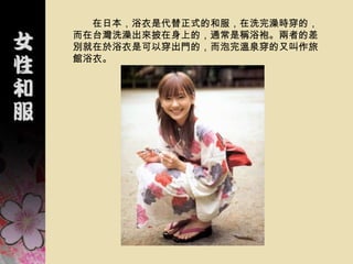 在日本，浴衣是代替正式的和服，在洗完澡時穿的，
而在台灣洗澡出來披在身上的，通常是稱浴袍。兩者的差
別就在於浴衣是可以穿出門的，而泡完溫泉穿的又叫作旅
館浴衣。
 