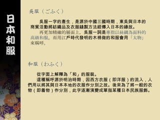 吳服（ごふく）
  吳服一字的產生，是源於中國三國時期，東吳與日本的
商貿活動將紡織品及衣服縫製方法經傳入日本的緣故。
  再更加精確的層面上，吳服一詞是專指以絲綢為面料的
高級和服。而用江戶時代發明的木棉做的和服會用「太物」
來稱呼。



和服（わふく）
  從字面上解釋為「和」的服裝。
  這種稱呼源於明治時期，因西方衣服（即洋服）的流入，人
們用以將其與日本本地的衣服作分別之故。後來為了將一般的衣
物（即着物）作分別，此字逐漸演變成單指某種日本民族服飾。
 