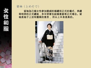 留袖（とめそで）
  留袖為已婚女性參加親戚的婚禮和正式的儀式、典禮
等時穿的正式禮裝，多半穿著在結婚喜宴等正式場合。留
袖是袖子上沒有圖案的意思， 所以上半身是素的。
 