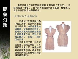 最初日本上古時代的粗布服裝,女裝稱為「貫頭衣」，男
裝則稱為「橫幅」。日本的和服就是以此為基礎，慢慢演化
為今日我們所見的華麗版本。

古墳時代及飛鳥時代
  古墳時代及飛鳥時代為
中國的東晉、五胡十六國及
南北朝時期。由於前東吳地
區臨海，故商貿往來較多。
當時東吳風格的服飾就是經
此商路傳至日本，造就了和
服的雛形，「吳服」一詞亦
因此而來。
  日本出現了第一批正式
的史書，包括古事記、日本
書紀及古風土記，衣服的樣
式逐漸變得可考。最早的吳
服是阿知使主在晉朝江南求
得的織匠製作。
 