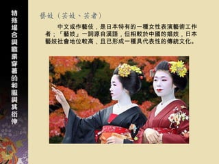 藝妓（芸妓、芸者）
  中文或作藝伎，是日本特有的一種女性表演藝術工作
者；「藝妓」一詞源自漢語，但相較於中國的娼妓，日本
藝妓社會地位較高，且已形成一種具代表性的傳統文化。
 