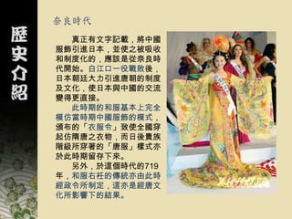 奈良時代
  真正有文字記載，將中國
服飾引進日本，並使之被吸收
和制度化的，應該是從奈良時
代開始。白江口一役戰敗後，
日本朝廷大力引進唐朝的制度
及文化，使日本與中國的交流
變得更直接。
  此時期的和服基本上完全
模仿當時期中國服飾的模式，
頒布的「衣服令」致使全國穿
起仿隋唐之衣物，而日後貴族
階級所穿著的「唐服」樣式亦
於此時期留存下來。
  另外，於這個時代的719
年，和服右衽的傳統亦由此時
經政令所制定，這亦是經唐文
化所影響下的結果。
 