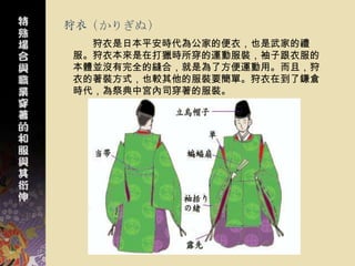 狩衣（かりぎぬ）
  狩衣是日本平安時代為公家的便衣，也是武家的禮
服。狩衣本來是在打獵時所穿的運動服裝，袖子跟衣服的
本體並沒有完全的縫合，就是為了方便運動用。而且，狩
衣的著裝方式，也較其他的服裝要簡單。狩衣在到了鎌倉
時代，為祭典中宮內司穿著的服裝。
 