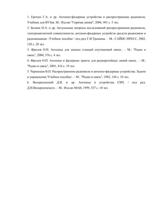 1. Ерохин Г.А. и др. Антенно-фидерные устройства и распространение радиоволн.
Учебник для ВУЗов. М.: Изд-во "Горячая линия", 2004, 491 с. 5 экз.
2. Белкин Н.А. и др. Актуальные вопросы исследований распространения радиоволн,
электромагнитной совместимости, антенно-фидерных устройств средств радиосвязи и
радиовещания. /Учебное пособие / под ред Г.И.Трошина. – М.: САЙНС-ПРЕСС, 2002.
128 с. 20 экз.
3. Фролов О.П. Антенны для земных станций спутниковой связи.. – М.: "Радио и
связь", 2000, 376 с. 4 экз.
4. Фролов О.П. Антенны и фидерные тракты для радиорелейных линий связи.. – М.:
"Радио и связь", 2001, 416 с. 19 экз.
5. Чернышев В.П. Распространение радиоволн и антенно-фидерные устройства. Задачи
и упражнения./Учебное пособие/. – М.: "Радио и связь", 1982, 144 с. 10 экз.
6.   Воскресенский     Д.И.   и   др.   Антенны   и   устройства   СВЧ.   /   под   ред.
Д.И.Воскресенского. – М.: Изд-во МАИ, 1999, 527 с. 10 экз.
 