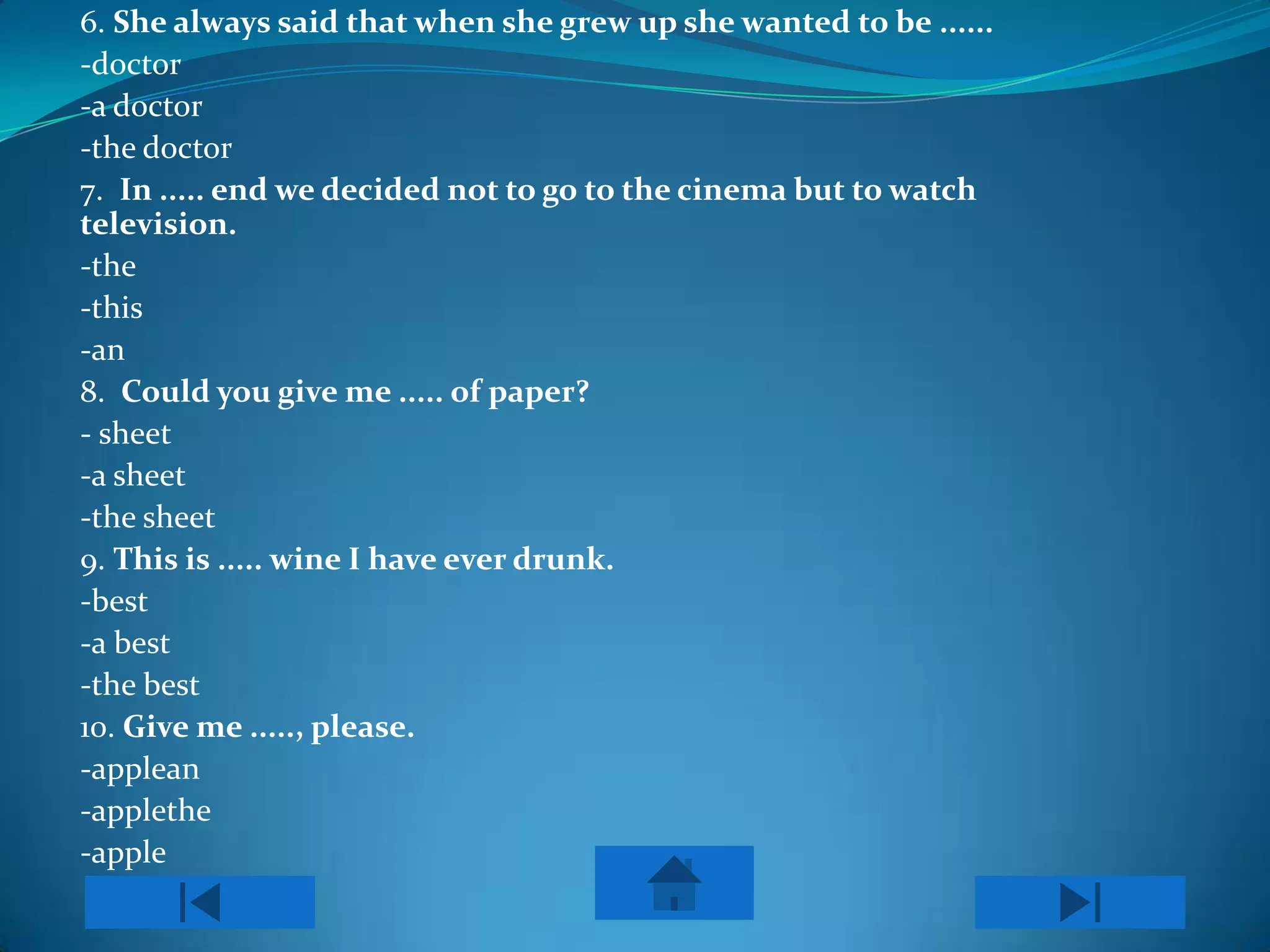 6. She always said that when she grew up she wanted to be ......
-doctor
-a doctor
-the doctor
7. In ..... end we decided not to go to the cinema but to watch
television.
-the
-this
-an
8. Could you give me ..... of paper?
- sheet
-a sheet
-the sheet
9. This is ..... wine I have ever drunk.
-best
-a best
-the best
10. Give me ....., please.
-applean
-applethe
-apple
 