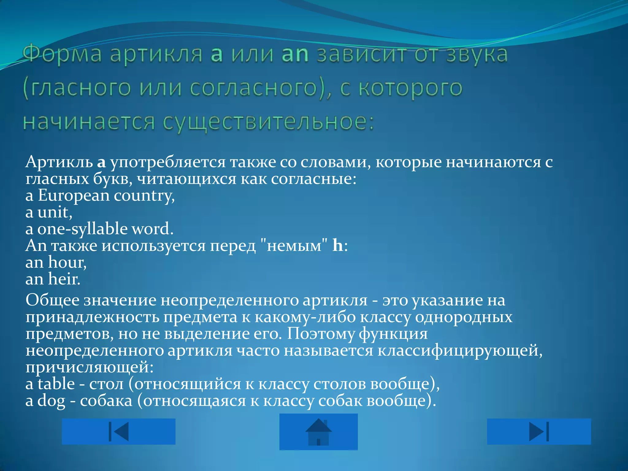 Артикль а употребляется также со словами, которые начинаются с
гласных букв, читающихся как согласные:
a European country,
a unit,
a one-syllable word.
An также используется перед "немым" h:
an hour,
an heir.
Общее значение неопределенного артикля - это указание на
принадлежность предмета к какому-либо классу однородных
предметов, но не выделение его. Поэтому функция
неопределенного артикля часто называется классифицирующей,
причисляющей:
a table - стол (относящийся к классу столов вообще),
a dog - собака (относящаяся к классу собак вообще).
 