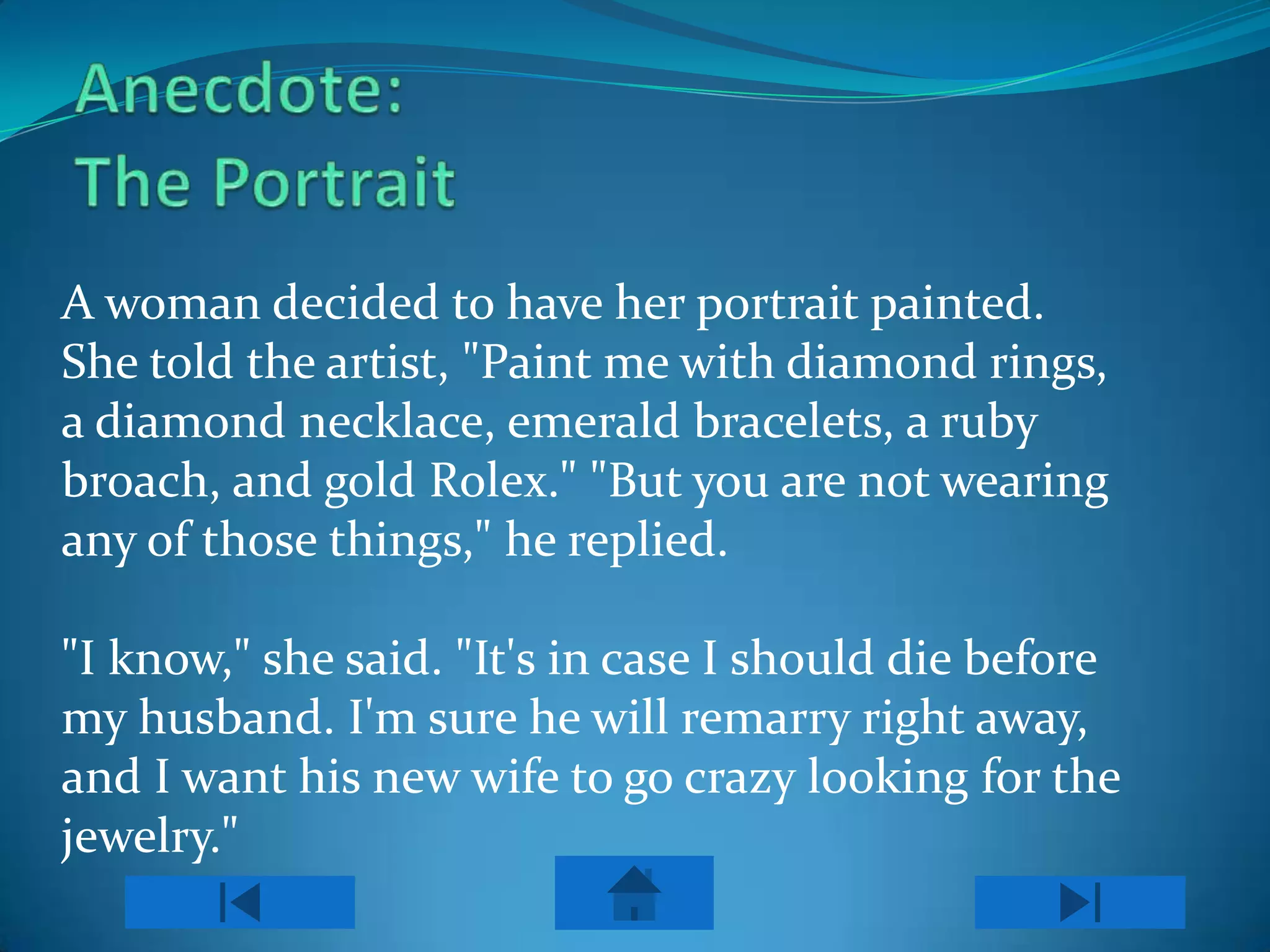 A woman decided to have her portrait painted.
She told the artist, "Paint me with diamond rings,
a diamond necklace, emerald bracelets, a ruby
broach, and gold Rolex." "But you are not wearing
any of those things," he replied.

"I know," she said. "It's in case I should die before
my husband. I'm sure he will remarry right away,
and I want his new wife to go crazy looking for the
jewelry."
 
