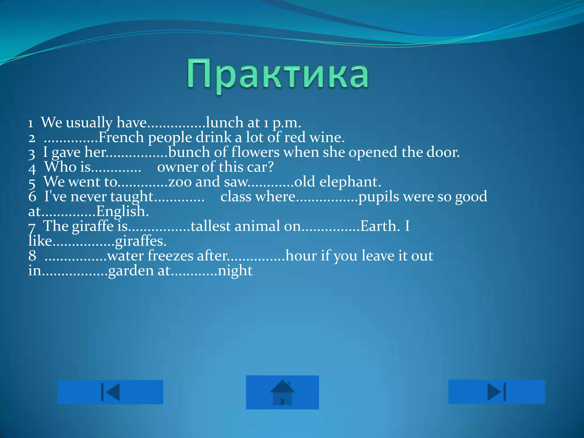 1 We usually have...............lunch at 1 p.m.
2 ..............French people drink a lot of red wine.
3 I gave her................bunch of flowers when she opened the door.
4 Who is............. owner of this car?
5 We went to.............zoo and saw............old elephant.
6 I've never taught............. class where................pupils were so good
at..............English.
7 The giraffe is................tallest animal on...............Earth. I
like................giraffes.
8 ................water freezes after...............hour if you leave it out
in.................garden at............night
                                      .
 
