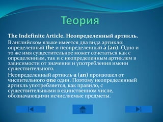 The Indefinite Article. Неопределенный артикль.
В английском языке имеется два вида артикля:
определенный the и неопределенный a (an). Одно и
то же имя сущестительное может сочетаться как с
определенным, так и с неопределенным артиклем в
зависимости от значения и употребления имени
существительного.
Неопределенный артикль a (an) произошел от
числительного one один. Поэтому неопределенный
артикль употребляется, как правило, с
существительными в единственном числе,
обозначающими исчисляемые предметы.
 
