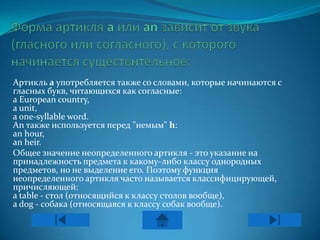 Артикль а употребляется также со словами, которые начинаются с
гласных букв, читающихся как согласные:
a European country,
a unit,
a one-syllable word.
An также используется перед "немым" h:
an hour,
an heir.
Общее значение неопределенного артикля - это указание на
принадлежность предмета к какому-либо классу однородных
предметов, но не выделение его. Поэтому функция
неопределенного артикля часто называется классифицирующей,
причисляющей:
a table - стол (относящийся к классу столов вообще),
a dog - собака (относящаяся к классу собак вообще).
 