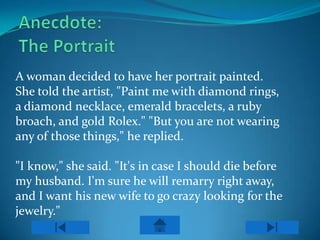 A woman decided to have her portrait painted.
She told the artist, "Paint me with diamond rings,
a diamond necklace, emerald bracelets, a ruby
broach, and gold Rolex." "But you are not wearing
any of those things," he replied.

"I know," she said. "It's in case I should die before
my husband. I'm sure he will remarry right away,
and I want his new wife to go crazy looking for the
jewelry."
 