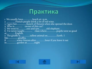1 We usually have...............lunch at 1 p.m.
2 ..............French people drink a lot of red wine.
3 I gave her................bunch of flowers when she opened the door.
4 Who is............. owner of this car?
5 We went to.............zoo and saw............old elephant.
6 I've never taught............. class where................pupils were so good
at..............English.
7 The giraffe is................tallest animal on...............Earth. I
like................giraffes.
8 ................water freezes after...............hour if you leave it out
in.................garden at............night
                                      .
 