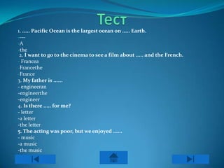 1. ..... Pacific Ocean is the largest ocean on ..... Earth.
----
-A
-the
 2. I want to go to the cinema to see a film about ..... and the French.
- Francea
-Francethe
-France
3. My father is ......
- engineeran
-engineerthe
-engineer
4. Is there ..... for me?
- letter
-a letter
-the letter
5. The acting was poor, but we enjoyed ......
- music
-a music
-the music
 