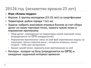 2012й год (незаметно прошло 25 лет)
   Игра «Кланы якудза»
   Игроки: 2 группы молодежи (15-25 лет) со смартфонами
   Территория: район города ~1х1 км
   Задача: набрать максимум игровых баллов за счет сбора
    денег со своих торговых точек, захвата чужих точек и
    поражения противника
       Сбор денег: нахождение на территории своей торговой точки
        (определяется по GPS-координатам)
       Поражение противника: связь по вай-фай (противники видны на
        локаторе). Начал стрелять рано – истратил патроны, начал
        поздно – тебя уже застрелили.
       Захват чужой точки: поразить всех противников на ней
   Респаун: возврат на базу (определяется по GPS) и
    ожидание заданный интервал времени
 
