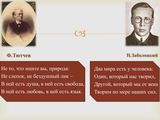 
  Ф.Тютчев                                          Н.Заболоцкий

Не то, что мните вы, природа:          Два мира есть у человека:
Не слепок, не бездушный лик –          Один, который нас творил,
В ней есть душа, в ней есть свобода,   Другой, который мы от века
В ней есть любовь, в ней есть язык.    Творим по мере наших сил.
 