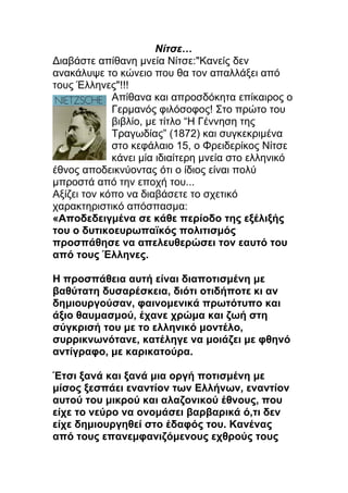 Νίτσε…
Διαβάστε απίθανη μνεία Νίτσε:"Κανείς δεν
ανακάλυψε το κώνειο που θα τον απαλλάξει από
τους Έλληνες"!!!
             Απίθανα και απροσδόκητα επίκαιρος ο
             Γερμανός φιλόσοφος! Στο πρώτο του
             βιβλίο, με τίτλο “Η Γέννηση της
             Τραγωδίας” (1872) και συγκεκριμένα
             στο κεφάλαιο 15, ο Φρειδερίκος Νίτσε
             κάνει μία ιδιαίτερη μνεία στο ελληνικό
έθνος αποδεικνύοντας ότι ο ίδιος είναι πολύ
μπροστά από την εποχή του...
Αξίζει τον κόπο να διαβάσετε το σχετικό
χαρακτηριστικό απόσπασμα:
«Αποδεδειγμένα σε κάθε περίοδο της εξέλιξής
του ο δυτικοευρωπαϊκός πολιτισμός
προσπάθησε να απελευθερώσει τον εαυτό του
από τους Έλληνες.

Η προσπάθεια αυτή είναι διαποτισμένη με
βαθύτατη δυσαρέσκεια, διότι οτιδήποτε κι αν
δημιουργούσαν, φαινομενικά πρωτότυπο και
άξιο θαυμασμού, έχανε χρώμα και ζωή στη
σύγκρισή του με το ελληνικό μοντέλο,
συρρικνωνότανε, κατέληγε να μοιάζει με φθηνό
αντίγραφο, με καρικατούρα.

Έτσι ξανά και ξανά μια οργή ποτισμένη με
μίσος ξεσπάει εναντίον των Ελλήνων, εναντίον
αυτού του μικρού και αλαζονικού έθνους, που
είχε το νεύρο να ονομάσει βαρβαρικά ό,τι δεν
είχε δημιουργηθεί στο έδαφός του. Κανένας
από τους επανεμφανιζόμενους εχθρούς τους
 