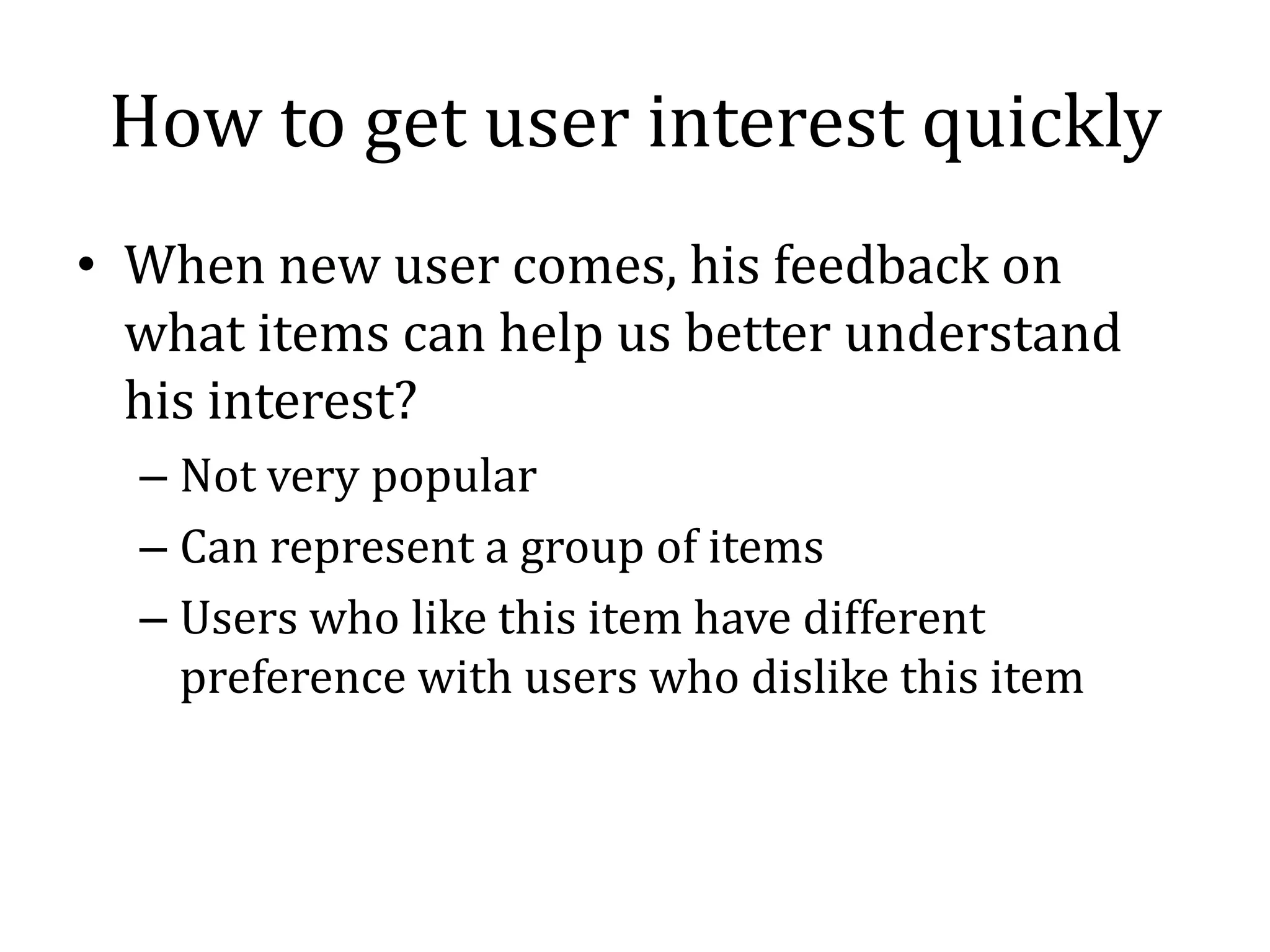 How to get user interest quickly
• When new user comes, his feedback on
  what items can help us better understand
  his interest?
  – Not very popular
  – Can represent a group of items
  – Users who like this item have different
    preference with users who dislike this item
 