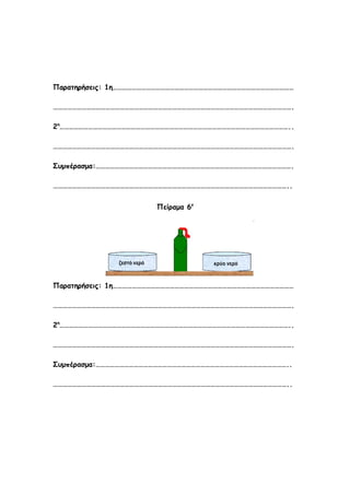 Παρατηρήσεις: 1η……………………………………………………………………………………………………

…………………………………………………………………………………………………………………………………….

2η………………………………………………………………………………………………………………………………..

…………………………………………………………………………………………………………………………………….

Συμπέρασμα:…………………………………………………………………………………………………………….

…………………………………………………………………………………………………………………………………..


                       Πείραμα 6ο




Παρατηρήσεις: 1η……………………………………………………………………………………………………

…………………………………………………………………………………………………………………………………….

2η………………………………………………………………………………………………………………………………..

…………………………………………………………………………………………………………………………………….

Συμπέρασμα:…………………………………………………………………………………………………………..

…………………………………………………………………………………………………………………………………..
 