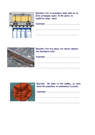 Ερώτηση: Γιατί τα μπουκάλια νερού αλλά και τα
βυτία μεταφοράς υγρών, δε θα πρέπει να
γεμίζονται μέχρι πάνω;

Απάντηση: …………………………………………………………………..

…………………………………………………………………………………………

………………………………………………………………………………………




Ερώτηση: Γιατί στις ράγες των τρένων αφήνουν
ανά διαστήματα κενά;

Απάντηση: …………………………………………………………………..

…………………………………………………………………………………………

…………………………………………………………………………………………




Ερώτηση: Με βάση τα όσα έμαθες, με ποιον
τρόπο θα μπορούσες να φουσκώσεις τη μπάλα;

Απάντηση: ………………………………………………………………….

………………………………………………………………………………………

………………………………………………………………………………………
 