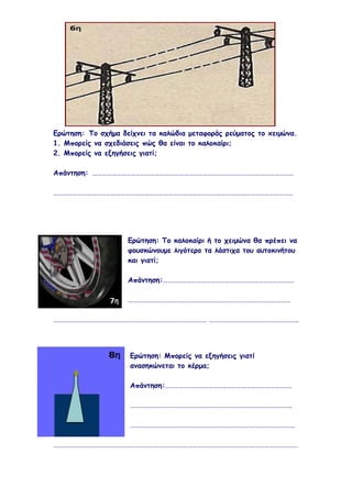 Ερώτηση: Το σχήμα δείχνει τα καλώδια μεταφοράς ρεύματος το xειμώνα.
1. Μπορείς να σχεδιάσεις πώς θα είναι το καλοκαίρι;
2. Μπορείς να εξηγήσεις γιατί;

Απάντηση: ………………………………………………………………………………………………………………

……………………………………………………………………………………………………………………………………




                    Ερώτηση: Το καλοκαίρι ή το χειμώνα θα πρέπει να
                    φουσκώνουμε λιγότερο τα λάστιχα του αυτοκινήτου
                    και γιατί;

                    Απάντηση:……………………………………………………………………….

                    …………………………………………………………………………………………

…………………………………………………………………………………… ………………………………………………..




                     Ερώτηση: Μπορείς να εξηγήσεις γιατί
                     ανασηκώνεται το κέρμα;

                     Απάντηση:…………………………………………………………………….

                     ………………………………………………………………………………………..

                     ………………………………………………………………………………………….

………………………………………………………………………………………………………………………………………
 