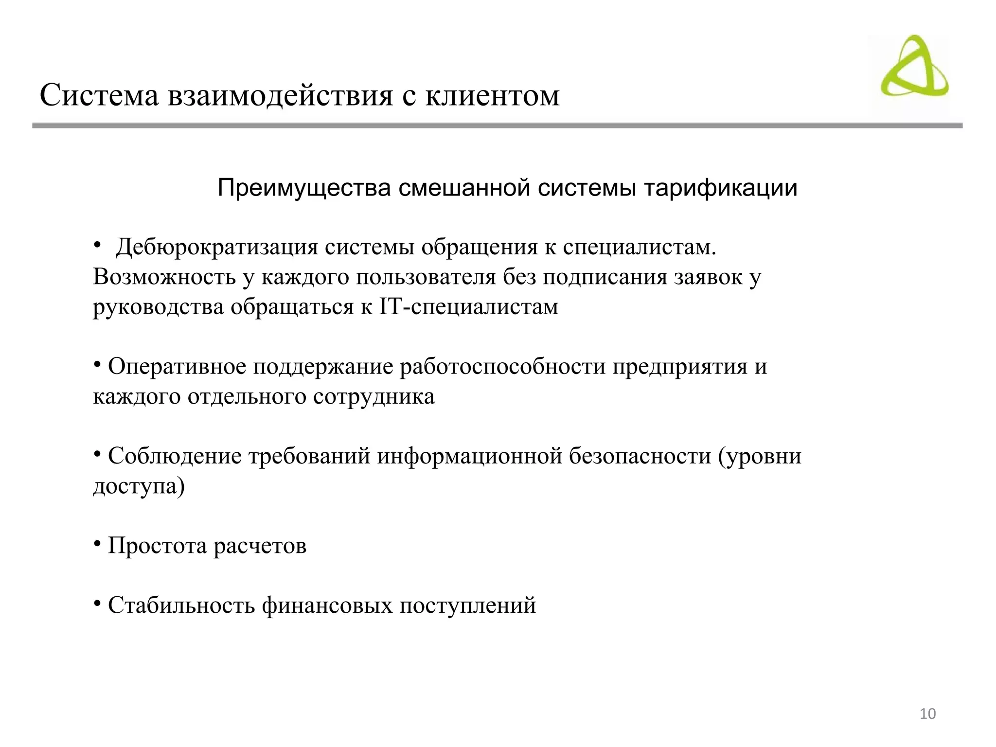 Система взаимодействия с клиентом

              Преимущества смешанной системы тарификации

   • Дебюрократизация системы обращения к специалистам.
   Возможность у каждого пользователя без подписания заявок у
   руководства обращаться к IT-специалистам

   • Оперативное поддержание работоспособности предприятия и
   каждого отдельного сотрудника

   • Соблюдение требований информационной безопасности (уровни
   доступа)

   • Простота расчетов

   • Стабильность финансовых поступлений



                                                                 10
 