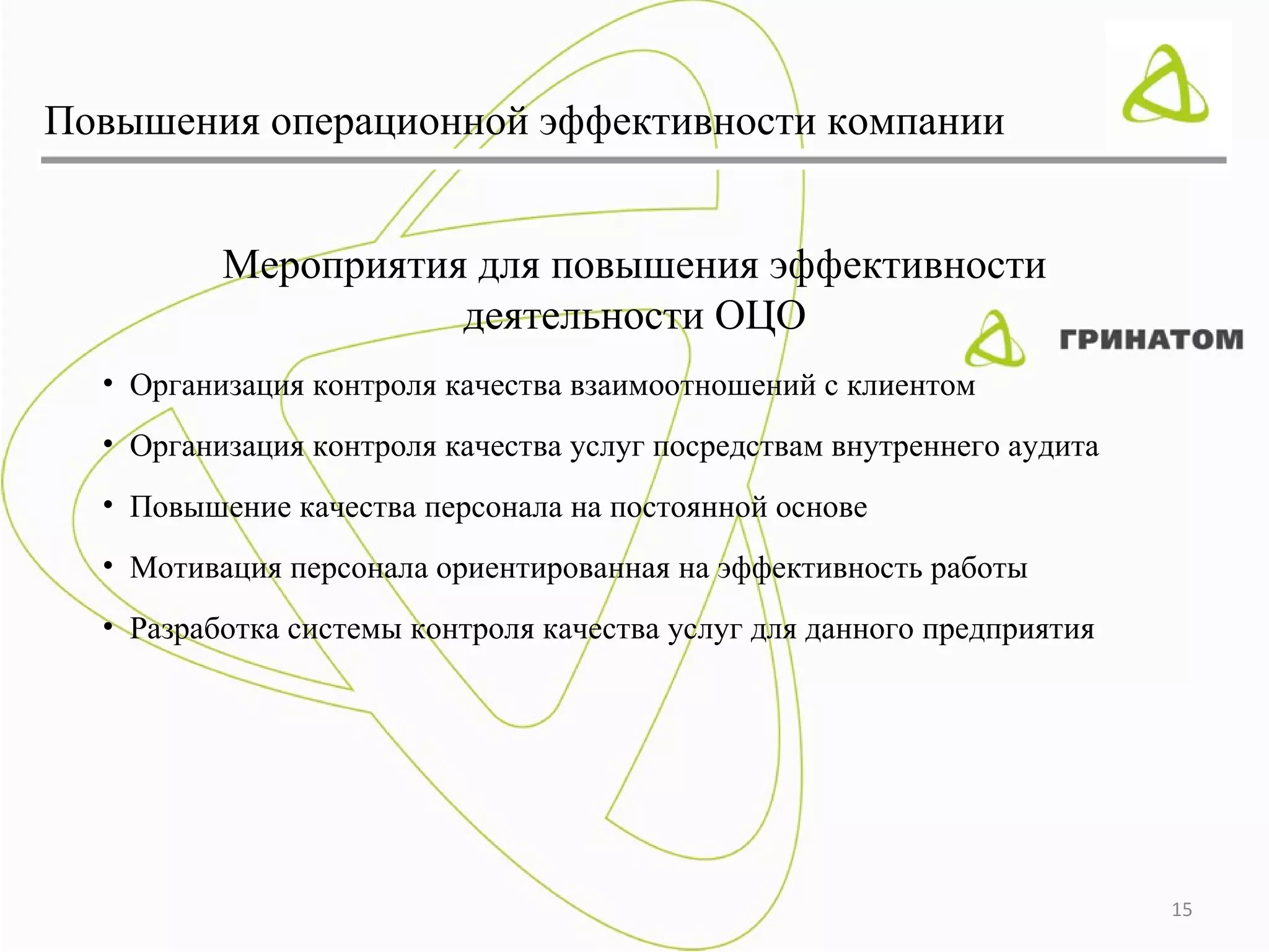 Повышения операционной эффективности компании


          Мероприятия для повышения эффективности
                     деятельности ОЦО
  • Организация контроля качества взаимоотношений с клиентом
  • Организация контроля качества услуг посредствам внутреннего аудита
  • Повышение качества персонала на постоянной основе
  • Мотивация персонала ориентированная на эффективность работы
  • Разработка системы контроля качества услуг для данного предприятия




                                                                         15
 