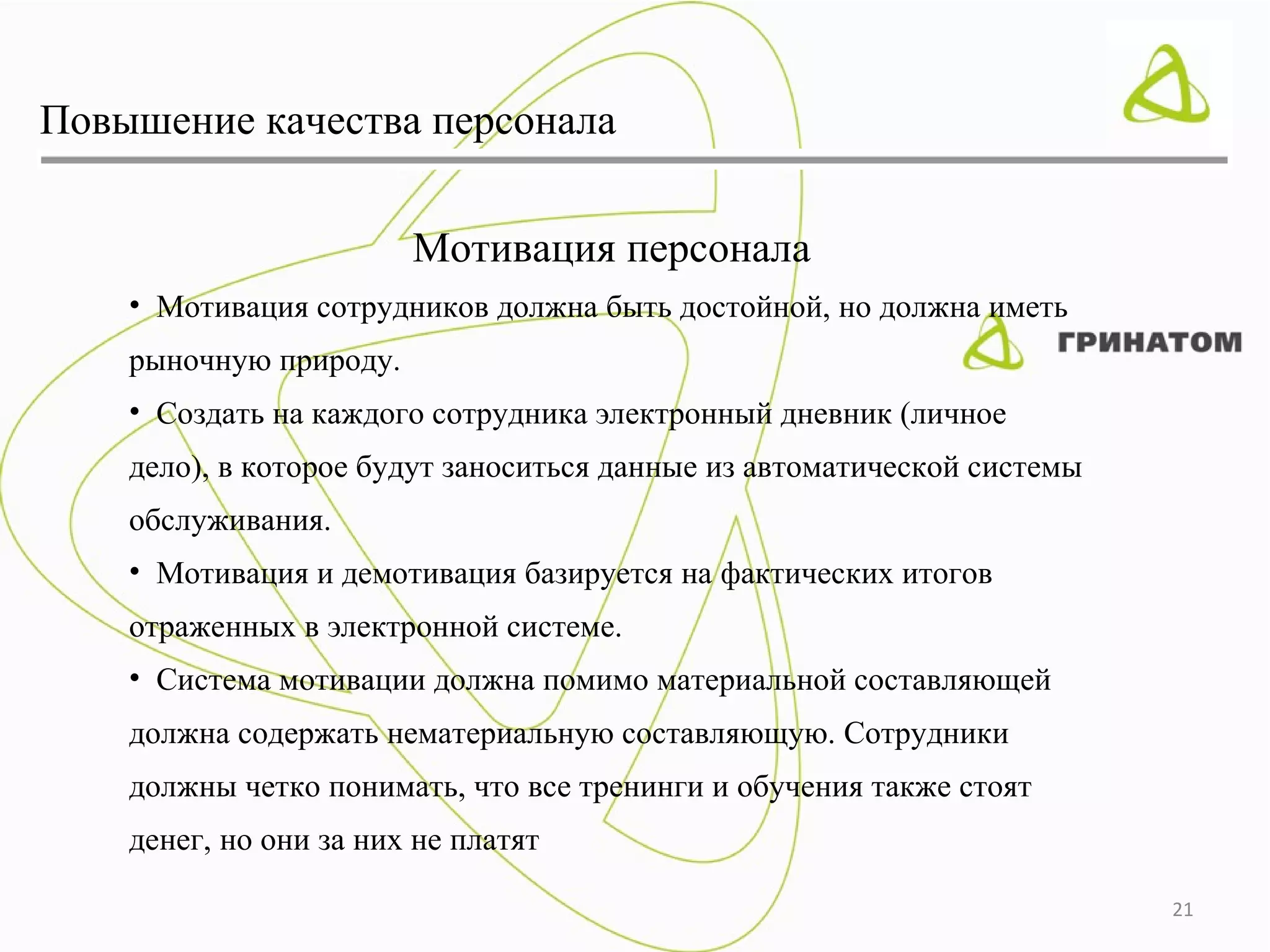 Повышение качества персонала


                        Мотивация персонала
    • Мотивация сотрудников должна быть достойной, но должна иметь
    рыночную природу.
    • Создать на каждого сотрудника электронный дневник (личное
    дело), в которое будут заноситься данные из автоматической системы
    обслуживания.
    • Мотивация и демотивация базируется на фактических итогов
    отраженных в электронной системе.
    • Система мотивации должна помимо материальной составляющей
    должна содержать нематериальную составляющую. Сотрудники
    должны четко понимать, что все тренинги и обучения также стоят
    денег, но они за них не платят

                                                                         21
 