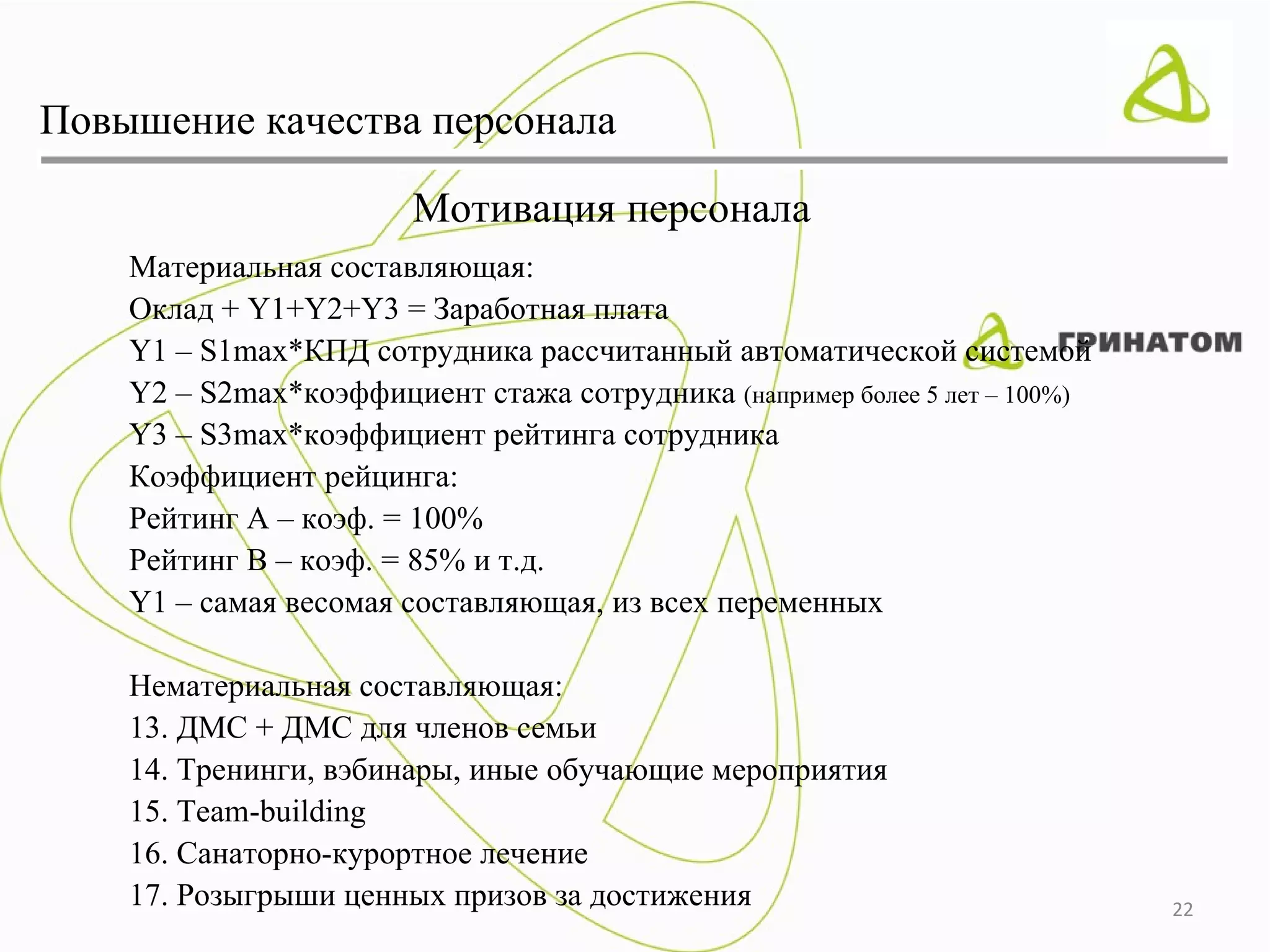 Повышение качества персонала

                        Мотивация персонала
    Материальная составляющая:
    Оклад + Y1+Y2+Y3 = Заработная плата
    Y1 – S1max*КПД сотрудника рассчитанный автоматической системой
    Y2 – S2max*коэффициент стажа сотрудника (например более 5 лет – 100%)
    Y3 – S3max*коэффициент рейтинга сотрудника
    Коэффициент рейцинга:
    Рейтинг А – коэф. = 100%
    Рейтинг В – коэф. = 85% и т.д.
    Y1 – самая весомая составляющая, из всех переменных

    Нематериальная составляющая:
    13. ДМС + ДМС для членов семьи
    14. Тренинги, вэбинары, иные обучающие мероприятия
    15. Team-building
    16. Санаторно-курортное лечение
    17. Розыгрыши ценных призов за достижения                               22
 