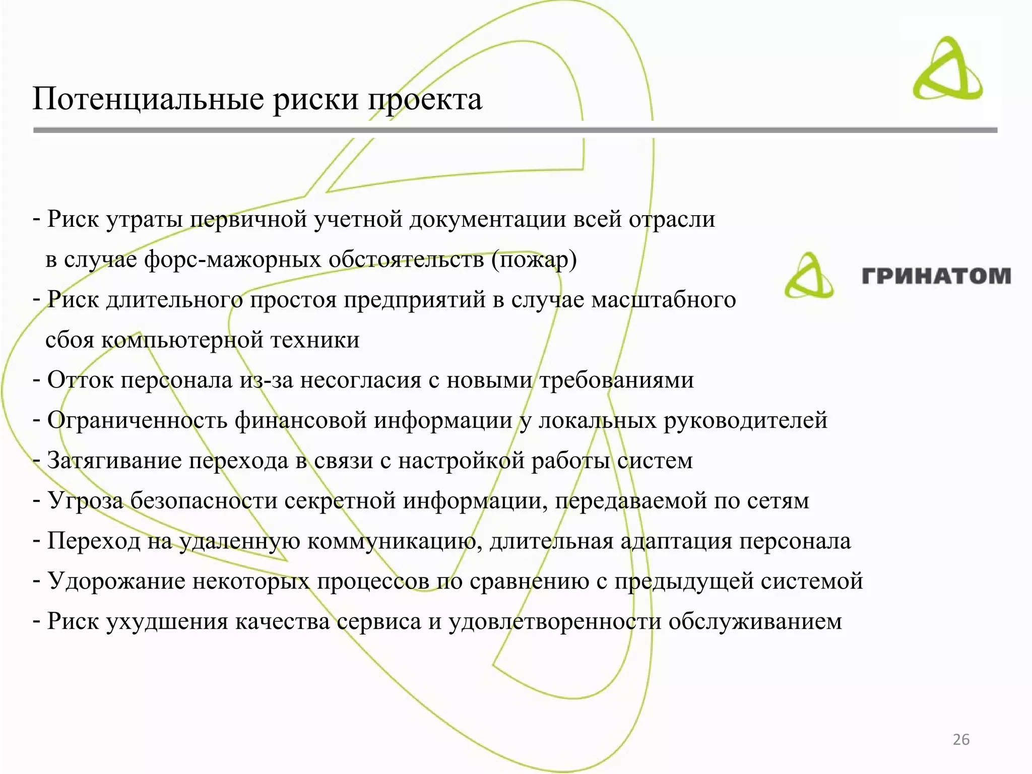 Потенциальные риски проекта


- Риск утраты первичной учетной документации всей отрасли
 в случае форс-мажорных обстоятельств (пожар)
- Риск длительного простоя предприятий в случае масштабного
 сбоя компьютерной техники
- Отток персонала из-за несогласия с новыми требованиями
- Ограниченность финансовой информации у локальных руководителей
- Затягивание перехода в связи с настройкой работы систем
- Угроза безопасности секретной информации, передаваемой по сетям
- Переход на удаленную коммуникацию, длительная адаптация персонала
- Удорожание некоторых процессов по сравнению с предыдущей системой
- Риск ухудшения качества сервиса и удовлетворенности обслуживанием



                                                                      26
 