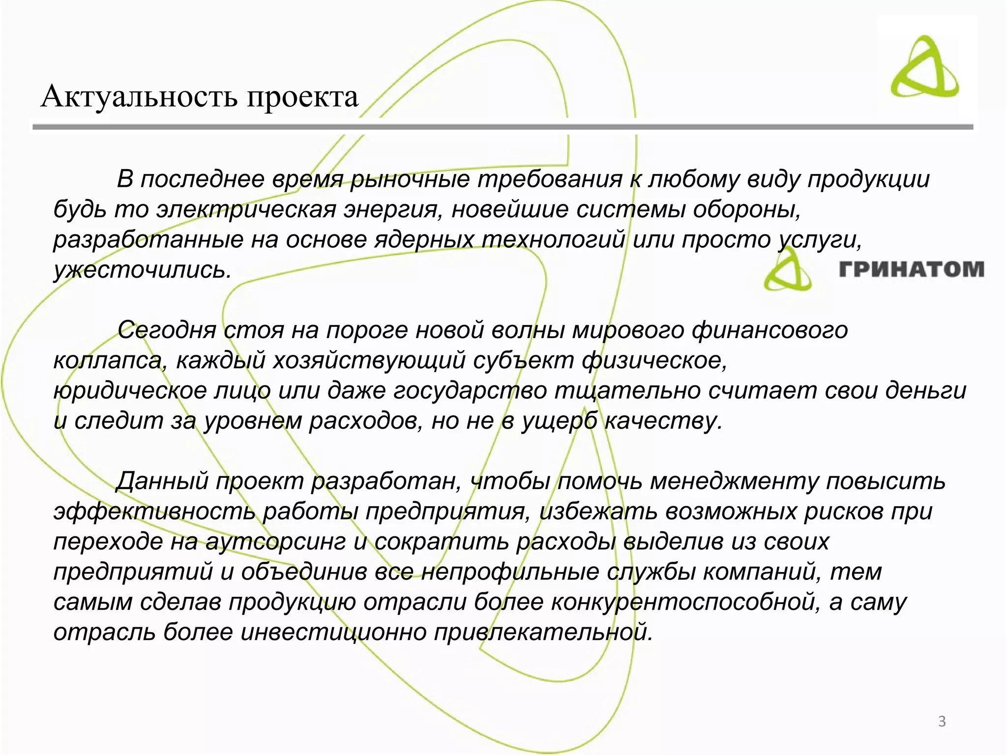 Актуальность проекта

     В последнее время рыночные требования к любому виду продукции
будь то электрическая энергия, новейшие системы обороны,
разработанные на основе ядерных технологий или просто услуги,
ужесточились.

     Сегодня стоя на пороге новой волны мирового финансового
коллапса, каждый хозяйствующий субъект физическое,
юридическое лицо или даже государство тщательно считает свои деньги
и следит за уровнем расходов, но не в ущерб качеству.

     Данный проект разработан, чтобы помочь менеджменту повысить
эффективность работы предприятия, избежать возможных рисков при
переходе на аутсорсинг и сократить расходы выделив из своих
предприятий и объединив все непрофильные службы компаний, тем
самым сделав продукцию отрасли более конкурентоспособной, а саму
отрасль более инвестиционно привлекательной.


                                                                     3
 