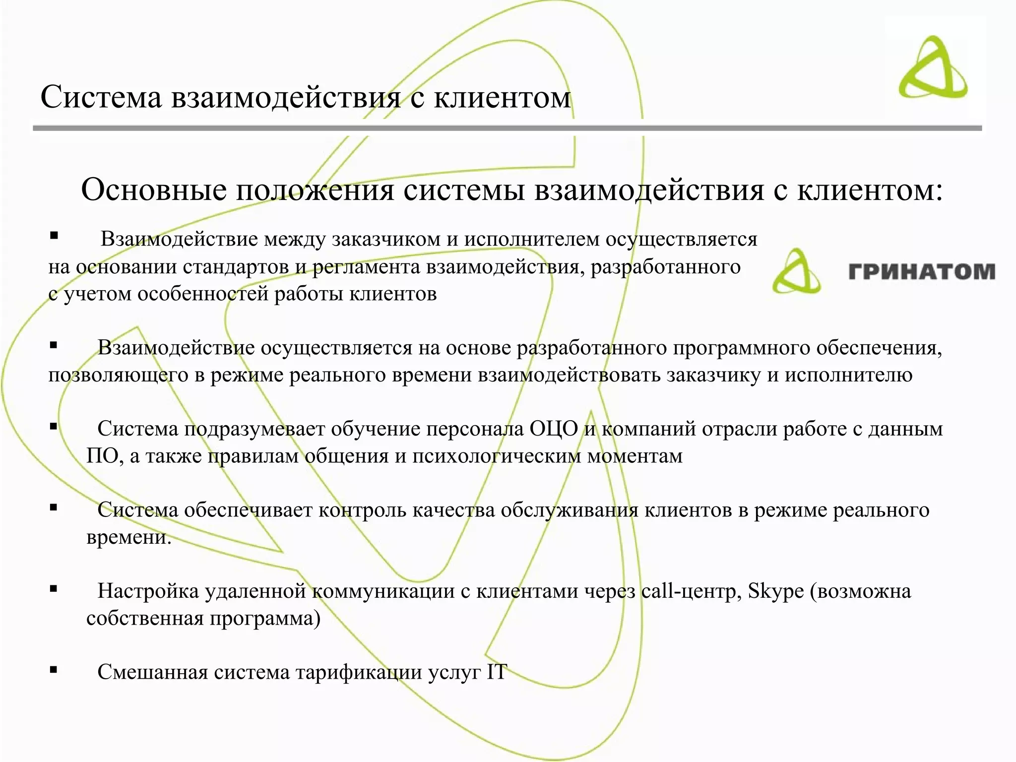 Система взаимодействия с клиентом

    Основные положения системы взаимодействия с клиентом:
    Взаимодействие между заказчиком и исполнителем осуществляется
на основании стандартов и регламента взаимодействия, разработанного
с учетом особенностей работы клиентов

    Взаимодействие осуществляется на основе разработанного программного обеспечения,
позволяющего в режиме реального времени взаимодействовать заказчику и исполнителю

    Система подразумевает обучение персонала ОЦО и компаний отрасли работе с данным
    ПО, а также правилам общения и психологическим моментам

    Система обеспечивает контроль качества обслуживания клиентов в режиме реального
    времени.

    Настройка удаленной коммуникации с клиентами через call-центр, Skype (возможна
    собственная программа)

    Смешанная система тарификации услуг IT
 