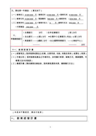 九、預估第一年損益：（算法如下）

（一）營業收入 8.500.000 元－營業成本 6.500.000   元＝營業毛利 2.000.000 元

（二）營業毛利 2.000.000 元－管銷費用      400.000 元＝營業淨利   1.600.000   元

（三）營業淨利 1.600.000    元＋營業外收入   0   元－營業外支出     650.000     元

   ＝本期損益   950.000   元


         □ 台灣銀行          分行   □合作金庫銀行          （部）分行
 十、
         □ 台北銀行       （部）分行    ■台灣中小企業銀行 竹北        （部）分行
申請貸款銀行
         □ 高雄銀行      （處部）分行 □台北國際商業銀行            （消金中心）

                                                               分行

十一、 創 業 經 營 計 畫
（一）經營現況（說明服務或產品之名稱、主要用途、功能、特點及現有（或潛在）客源）
（二）市場分析（ 說明服務或產品之市場所在、如何擴大客源、銷售方式、競銷優勢、市
  場潛力及未來展望）
（三）償貸計畫（請依據預估損益表，說明貸款還款來源、債務履行方法）




（本表如不敷使用，請自行貼頁）


一、 創 業 經 營 計 畫


                               3
 