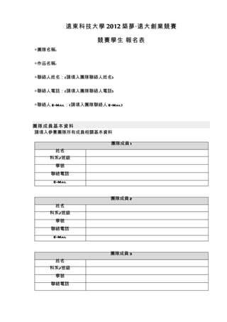 遠東科技大學 2012 築夢‧遠大創業競賽

                    競賽學生 報名表
◎團隊名稱:


◎作品名稱:


◎聯絡人姓名：(請填入團隊聯絡人姓名)


◎聯絡人電話：(請填入團隊聯絡人電話)


◎聯絡人 E-Mail：(請填入團隊聯絡人 E-Mail)



團隊成員基本資料
請填入參賽團隊所有成員相關基本資料

                         團隊成員 1
      姓名
     科系/班級
      學號
     聯絡電話
      E-Mail


                         團隊成員 2
      姓名
     科系/班級
      學號
     聯絡電話
      E-Mail


                        團隊成員 3
      姓名
     科系/班級
      學號
     聯絡電話
 