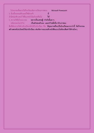 โปรแกรมท่อยากใหโรง๶รยȨึϸาร๶รยȨารสอน
                  ี          ี ั        ี               Microsoft Powerpoint
5. มีเครื่องคอมพิวเตอรใชสวนตัว                  มี
ถามีคอมพิวเตอร ใชอินเทอรเน็ตดวยหรือไม        ใช
6. ความใฝฝนในอนาคต
                             อยากเปนเศรษฐี ทําตัวลั้นลาๆ
    คตธรรมประจาใจ
        ิ             ํ         เปนตัวของตัวเอง และทําในสิ่งที่เรารักเราชอบ
สงทตองการใหทางโรงเรยนจดใหกบนกเรยน คือ มีคุณภาพที่จะเปนโรงเรียนมากกวานี้ จัดกิจกรรม
  ่ิ ่ี                   ี ั  ั ั ี
สรางสรรคประโยชนใหแกนกเรยน เชนจดการอบรมตวหนงสอแบบไมตองเสยคาใชจายใดๆ
                         ั ี       ั           ิ ั ื               ี   
 