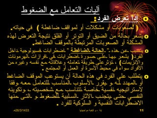 ‫آليات التعامل مع الضغوط‬
                                                 ‫‪ o‬إذا تعرض الفرد :‬
 ‫) لصعوبات أو مشكلت أو لمواقف ضاغطة ( في حياته.‬
‫‪ o‬يشعر بحالة من الضيق أو التوتر أو القلق نتيجة التعرض لهذه‬
          ‫المشكلة أو الصعوبات المرتبطة بالموقف الضاغط.‬
‫‪ o‬يتسـبب ـعـن ـهذه ـ“ ـ الحالـة ـالضاغطـة “ ـاضطرابات ـفسـيولوجية ـداخل‬
‫الفرد) يشعـر ـبهـا ـعلـى ـصـورة ـاضطرابات ـفي ـافرازات ـالهرمونات‬
‫والنزيمات( ، ـتؤثرعلى ـطريقة ـتعامله وعلقاتـه ـمـع نفسه وغيره ـمن‬
                 ‫الفراد سواء في محيط السرة أو العمل أو المجتمع .‬
‫‪ o‬يتطلب على الفرد في هذه الحالة أن يستوعب الموقف الضاغط‬
 ‫أو ـالمهدد ـلـه ـو ـيقرر ـالسـلوب ـالمناسـب ـللتعامـل ـمعـه ـوفقا‬
‫لسـتراتيجيه ـنفسـية ـخاصـة ـتتناسـب ـمـع ـشخصـيته ـ، ـوتكوينه‬
 ‫النفسـي ـحتـى ـيتجنـب ـالثار ـالسـلبية ـللضغوط ـو ـالتـى ـمنها‬
                        ‫الضطرابات النفسية و السلوكية للفرد .‬
   ‫3341/3/62هـ‬                      ‫االضغوط الحياتية ، و كيفية مواجهتها‬   ‫11‬
 