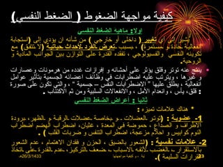 ‫كيفية مواجهة الضغوط ) الضغط النفسي(‬
                              ‫أول : ماهية الضغط النفسي‬
‫يشير إلى أي تغيير ) داخلى أو خارجي ( من شأنه ان يؤدي إلى )استجابة‬                             ‫•‬

‫انفعاليـة ـحادة ـو ـمسـتمرة( ، ـبسـبب ـ تعرض ـالفرد ـلحداث ـحياتيـة )ل ـتتفـق( مع‬
‫تكوينه النفسي والفسيولوجي ، تفقده القدرة على التوازن بين الجوانب المادية و‬
                                                                                     ‫الروحية.‬
‫• ينتج عنه توتر وقلق يؤثر على أحشائه و إفرازات غدده من هرمونات وعصارات‬
‫و غيرها ، ويترتب عليه اضطرابات في وظائف اعضائه الجسمية بتأثير عوامل‬
‫انفعالية ، يطلق عليها “ الضطرابات النفس – جسمية ” ، والتي تكون على صورة‬
                ‫: قلق، يأس ، وانعدام المل ، والنفعالت السلبية ومن ثم الكتئاب .‬
                             ‫ثانيا : أعراض الضغط النفسي‬
                                                              ‫* هناك علمات تميزه :‬
‫1- عضويـة : )توتـر ـالعضلت ـ ـو ـبخاصـة ـعضلت ـالرقبـة ـو ـالظهر، ـبرودة‬
‫الطراف و الصداع ، حموضة فـي المعدة ، غثيان، اضطراب الهضم اضطراب‬
              ‫النوم كوابيس و احلم مزعجة، اضطراب التنفس و ضربات القلب ( .‬
‫2- علمات نفسية : )الشعور بالضيق ، الحزن و فقدان الهتمام ، عدم الشعور‬
‫بالسـتقرار ـ، ـالغضـب ـلتفـه ـالسـباب ـ، ـضعـف ـالتركيـز، ـعدم ـالقدرة ـعلى ـاتخاذ‬
    ‫3341/3/62هـ‬                                                           ‫القرارات السليمة (.‬
                                             ‫االضغوط الحياتية ، و كيفية مواجهتها‬           ‫32‬
 