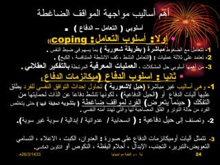 ‫أهم أساليب مواجهة المواقف الضاغطة‬
                   ‫أسلوبي ) التعامل – الدفاع ( .‬
               ‫• أول : أسلوب التعامل : ‪((coping‬‬
                      ‫1- تتعامل مع الضغوط مباشرة ) بطريقة شعورية ( بما يسهم في ضبط النفس .‬
                         ‫2- تعتمد على ثلثة عمليات : )التعامل النشط ، كف النشطة المتنافسة ، الكبح( .‬
     ‫3- من أهمها أسلوبي حل المشكلت ، العمليات المعرفية المرتبطة بالتفكير العقلني .‬
                  ‫(‬   ‫• ثانيا : اسلوب الدفاع )ميكانزمات الدفاع‬
‫1- وهي أساليب غير مباشرة )حيل لشعورية ( تحاول إحداث التوافق النفسي للفرد يطلق‬
   ‫عليها آليات الدفاع أو )الحيل الدفاعية( ، لكونها تنشط دفاعا عن الذات لحمايتها من‬
‫) بتشويه الحقيقة فيها ( حتى يتخلص‬     ‫التفكك ) حينما يتعرض( الفرد لمواقف ضاغطة‬
                                     ‫النفسي .‬   ‫الفرد من حالة التوتر و القلق المصاحبة لها والتي تهدد أمنه‬
   ‫2- وتصنف إلى حيل دفاعية : ) انسحابية / عدوانية / إبدالية / سوية غير سوية(.‬

  ‫3- تتمثل آليات أوميكانزمات الدفاع على صورة : العدوان، الكبت ، العلء ، التسامي‬
         ‫التعويض،التبرير، التجنب، البدال ، أحلم اليقظة ، النكوص او التكوين العكسي.‬
    ‫3341/3/62هـ‬                                        ‫االضغوط الحياتية ، و كيفية مواجهتها‬       ‫42‬
 