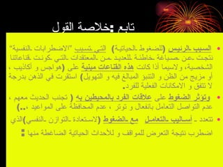 ‫تابع :خلصة القول‬
‫• السـبب ـالرئيـس )للضغوط ـالحياتيـة( التـي ـتسـبب “الضطرابات ـالنفسية”‬
 ‫نتجـت ـعـن ـصـياغة ـخاطئـة ـللعديـد ـمـن ـالمعتقدات ـالتـي ـكونـت ـقناعاتنا‬
‫الشخصية، ولسيما أذا كانت هذه القناعات مبنية على )هواجس و أكاذيب ،‬
‫أو مزيج من الظن و التنبؤ المبالغ فيه و التهويل( استقرت في الذهن بدرجة‬
                                             ‫ل تتفق و المكانات الفعلية للفرد.‬
‫• وتؤثر الضغوط على علقات الفرد بالمحيطين به ) تجنب الحديث معهم ،‬
    ‫عدم التواصل التعامل بانفعال و توتر ، عدم المحافظة على المواعيد ،..(‬
 ‫• تتعدد ـ أســاليب ــالتعامــل مع ــالضغوط )لســتعادة ــالتوازن ــالنفسي(الذي‬
    ‫اضطرب نتيجة التعرض للمواقف و للحداث الحياتية الضاغطة منها :‬
   ‫3341/3/62هـ‬                        ‫االضغوط الحياتية ، و كيفية مواجهتها‬   ‫03‬
 
