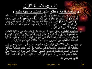 ‫تابع :خلصة القول‬
        ‫1- أساليب دفاعية : يطلق عليها أساليب مواجهة سلبية :‬
‫أو ما يسمى ) ميكانزمات الدفاع ( تمثل في ) الهروب من الموقف المسبب لتلك‬
‫الضغوط( ، ولسيما الستغراق في آليات الدفاع اللشعورية ، والتي تعرف‬
‫بـ ) الحيل الدفاعية( التي لها وظيفة الدفاع بإبعاد المثير أو المنبه الذي يؤثر‬
‫على الجهاز العصبي للفرد ويدركه على أنه مهدد له ، فيتم اقصاء هذا المنبه‬
                                                ‫من بؤرة الشعور لدى الفرد.‬
‫أساليب تعامل : يطلق عليها أساليب تعامل إيجابية يتم من خللها التعامل‬             ‫2-‬
‫مع الضغوط بطرق و أساليب ) تعامل إيجابية شعورية( يبذلها الفرد كوسيلة‬
‫للسيطرة على المواقف الضاغطة التي يتعرض لها، و قد يحتاج الفرد خللها‬
       ‫للمساندة النفعالية من الخرين لسيما عند حالت الموت او الكوارث.‬
‫3- فينبغـي ـعلى ـالنسان ـقبل ـعزمـه ـالقيام ـبأداء ـأي عمل ـيسعى إلى‬
‫تحقيقـه ـأـن ـيسـتشعر ـالسـعادة ـفـي ـداخلـه ـ) التـي ـتعـد ـبمثابـة ـالدافع‬
‫الداخلي المحرك للسلوك نحو تحقيق أهدافه المرجوة (، فضل عن‬
‫اعتقاده ـبقدرتـه ـعلـى ـمواجهـة ـأـو ـتجنـب ـالتهديـد ـللموقـف ـالضاغط‬
                                                         ‫الذي يتعرض له.‬          ‫•‬




  ‫3341/3/62هـ‬                             ‫االضغوط الحياتية ، و كيفية مواجهتها‬        ‫13‬
 