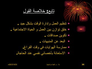 ‫تابع: خلصة القول‬

        ‫تنظيم العمل وإدارة الوقت بشكل جيد .‬                    ‫•‬
   ‫خلق توازن بين العمل و الحياة الجتماعية .‬                    ‫•‬
                            ‫تكوين صداقات .‬                     ‫•‬
                         ‫البعد عن المنبهات .‬                   ‫•‬
            ‫ممارسة الهوايات في وقت الفراغ.‬                     ‫•‬
       ‫الستعانة بأخصائي نفسي عند الحاجة.‬                       ‫•‬

‫3341/3/62هـ‬                  ‫االضغوط الحياتية ، و كيفية مواجهتها‬   ‫53‬
 