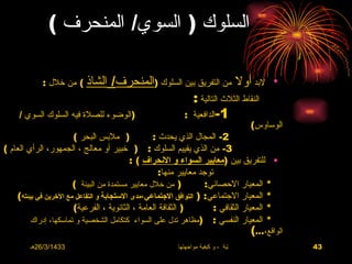 ‫السلوك ) السوي/ المنحرف (‬

            ‫الشاذ ( من خلل :‬   ‫لبد أول من التفريق بين السلوك )المنحرف/‬                       ‫•‬
                                                  ‫النقاط الثلث التالية :‬
     ‫)الوضوء للصلة فيه السلوك السوي /‬           ‫1-الدافعية :‬
                                                                                     ‫الوساوس(‬
                       ‫) ملبس البحر (‬             ‫2- المجال الذي يحدث :‬
‫3- من الذي يقييم السلوك : ) خبير أو معالج ، الجمهور، الرأي العام (‬
                                           ‫• للتفريق بين )معايير السواء و النحراف ( :‬
                                                    ‫توجد معايير منها:‬
                       ‫) من خلل معايير مستمدة من البيئة (‬          ‫* المعيار الحصائي:‬
    ‫* المعيار الجتماعي: ) التوافق الجتماعي،مدى الستجابة و التفاعل مع الخرين في بيئته(‬
                       ‫) الثقافة العامة ، الثانوية ، الفرعية(‬        ‫* المعيار الثقافي :‬
         ‫* المعيار النفسي : )مظاهر تدل على السواء كتكامل الشخصية و تماسكها، إدراك‬
                                                                                      ‫الواقع،...(‬
        ‫3341/3/62هـ‬                                    ‫االضغوط الحياتية ، و كيفية مواجهتها‬          ‫34‬
 