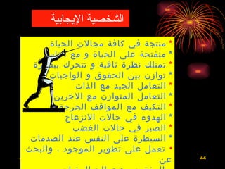 ‫الشخصية اليجابية‬
             ‫* منتجة في كافة مجالت الحياة‬
            ‫* منفتحة على الحياة و مع الناس‬
        ‫* تمتلك نظرة ثاقبة و تتحرك ببصيرة‬
             ‫* توازن بين الحقوق و الواجبات‬
                    ‫* التعامل الجيد مع الذات‬
              ‫* التعامل المتوازن مع الخرين‬
               ‫* التكيف مع المواقف الحرجة‬
                 ‫* الهدوء في حالت النزعاج‬
                   ‫* الصبر في حالت الغضب‬
      ‫* السيطرة على النفس عند الصدمات‬
    ‫• تعمل على تطوير الموجود ، والبحث‬
‫3341/3/62هـ‬
                                                            ‫عن‬
                             ‫االضغوط الحياتية ، و كيفية مواجهتها‬   ‫44‬
 