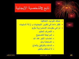 ‫تابع :الشخصية اليجابية‬

                                         ‫• تمتلك الثوابت الخلقية‬
                ‫• تفكر دائما في تطوير اليجابيات و إزالة السلبيات‬
                               ‫• تراعى مقومات الستمرارية مثل :‬
                                       ‫- التصرف الحكيم‬
                                    ‫- المراجعة للتصحيح‬
                                 ‫- احتساب الجر عند ال‬
                                         ‫- الستعانة بال‬
                                ‫- الدعاء بالتوفيق بإلحاح‬
                                      ‫- ل تستخف بالخير‬

‫3341/3/62هـ‬                           ‫االضغوط الحياتية ، و كيفية مواجهتها‬   ‫54‬
 