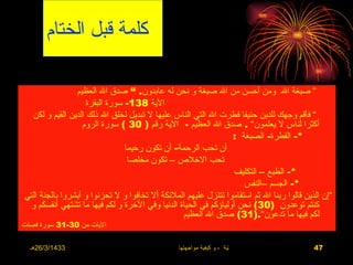 ‫كلمة قبل الختام‬

                ‫” صبغة ال ومن أحسن من ال صبغة و نحن له عابدون. “ صدق ال العظيم‬
                    ‫الية 831- سورة البقرة‬
  ‫” فأقم وجهك للدين حنيفا فطرت ال التي الناس عليها ل تبديل لخلق ال ذلك الدين القيم و لكن‬
                  ‫أكثرا لناس ل يعلمون” . صدق ال العظيم - الية رقم ) 03 ( سورة الروم‬
                                                                 ‫*- الفطرة- الصبغة :‬
                                ‫أن تحب الرحمة- أن تكون رحيما‬
                                 ‫تحب الخلص – تكون مخلصا‬
                                                                 ‫*- الطبع – التكليف‬
                                                                    ‫*- الجسم –النفس‬
‫”إن الذين قالوا ربنا ال ثم استقاموا تتنزل عليهم الملئكة أل تخافوا و ل تحزنوا و أبشروا بالجنة التي‬
  ‫كنتم توعدون )03( نحن أولياؤكم في الحياة الدنيا وفي الخرة و لكم فيها ما تشتهي أنفسكم و‬
                                                 ‫لكم فيها ما تدعون”.)13( صدق ال العظيم‬
‫اليات من 03-13 سورة فصلت‬

  ‫3341/3/62هـ‬                                   ‫االضغوط الحياتية ، و كيفية مواجهتها‬        ‫74‬
 