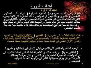 ‫أهداف الدورة‬
                                      ‫تهدف الدورة إلى :‬
 ‫• تنميـة ــوعـي ـالطلب ـبموضوع ) الضغوط ـالحياتيـة ( سواء ـعلــى ـالمستوى‬
‫الشخصي أو السري أو الكاديمي أو المجتمعي ، تلك الضغوط التي نتجت بسبب‬
 ‫التغيرات ـالمتلحقـة ـفـي ـكـل ـمناحـي ـالحياة ـالمعاصـرة ـوالتطور ـالتكنولوجي ـو‬
‫مطالب التكيف معها في عالم متغير، وأصبحت تلك الضغوط التي لم يسلم منها‬
 ‫أي ـفرد ـتتزايـد ـبيـن ـشرائـح ـالمجتمعات ـبدرجات ـمتفاوتـة ـوبخاصـة ـبيـن ـشريحة‬
                                                                 ‫الشباب الجامعي.‬

 ‫• لفـت ـانتباه ـالطلب ـإلـى ـضرورة ـ) التحلـي ( بالفكارالعقلنيـة التـي ـتجنبهم‬
‫الثارالسلبية للضغوط بأشكالها ، وتحصينهم من الضطرابات النفسية والسلوكية ،‬
    ‫وفقدان التزان النفسي في الحياة بصفة عامة و حياتهم التعليمية بصفة خاصة.‬

 ‫• توعية الطلب بالمخاطر التي تنتج عن تبني الفكار غير العقلنية و ضرورة‬
‫) التخلي عنها ( و بخاصة الفكار المنحرفة الضالة التي اصابت الشباب في‬
      ‫كل المجتمعات المعاصرة المتقدم منها و النامي ، و التي عرفت“ بمشكلة‬
          ‫التطرف“، ولعل جوهر مسبباتها الفشل في مواجهة الحداث الحياتية‬
                                                             ‫الضاغطة .‬
    ‫3341/3/62هـ‬                            ‫االضغوط الحياتية ، و كيفية مواجهتها‬   ‫6‬
 