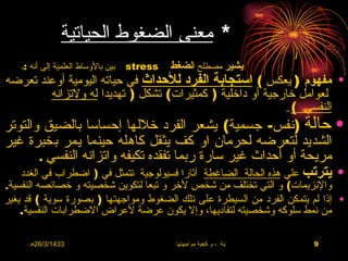 ‫* معنى الضغوط الحياتية‬
    ‫بين بالوساط العلمية إلى أنه :‬
    ‫:‬                               ‫‪stress‬‬   ‫يشير مصطلح الضغط‬
‫• مفهوم ) يعكس ( استجابة الفرد للحداث في حياته اليومية أوعند تعرضه‬
        ‫لعوامل خارجية أو داخلية ) كمثيرات( تشكل ) تهديدا له ولتزانه‬
                                                           ‫النفسي (‬                 ‫..‬


‫• حالة )نفس- جسمية( يشعر الفرد خللها إحساسا بالضيق والتوتر‬
‫الشديد لتعرضه لحرمان او كف يثقل كاهله حينما يمر بخبرة غير‬
        ‫مريحة أو أحداث غير سارة ربما تفقده تكيفه واتزانه النفسي .‬
   ‫• يترتب علي هذه الحالة الضاغطة آثارا فسيولوجية تتمثل في ) اضطراب في الغدد‬
‫والنزيمات( و التي تختلف من شخص لخر و تبعا لتكوين شخصيته و خصائصه النفسية.‬
‫• إذا لم يتمكن الفرد من السيطرة على تلك الضغوط ومواجهتها ) بصورة سوية ( قد يغير‬
    ‫من نمط سلوكه وشخصيته لتفاديها، وإل يكون عرضة لعراض الضطرابات النفسية.‬

        ‫3341/3/62هـ‬                           ‫االضغوط الحياتية ، و كيفية مواجهتها‬        ‫9‬
 