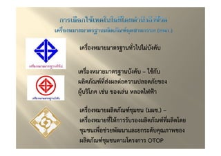 เครื่องหมายมาตรฐานทั่วไปไมบังคับ

เครื่องหมายมาตรฐานบังคับ – ใชกับ
ผลิตภัณฑ"ทสงผลตอความปลอดภัยของ
           ี่
ผูบริโภค เชน ของเลน หลอดไฟฟ*า

เครื่องหมายผลิตภัณฑ"ชุมชน (มผช..) –
                           มผช
เครื่องหมายทีใหการรับรองผลิตภัณฑ"ทผลิตโดย
             ่                      ี่
ชุมชนเพื่อชวยพัฒนาและยกระดับคุณภาพของ
ผลิตภัณฑ"ชุมชนตามโครงการ OTOP
 